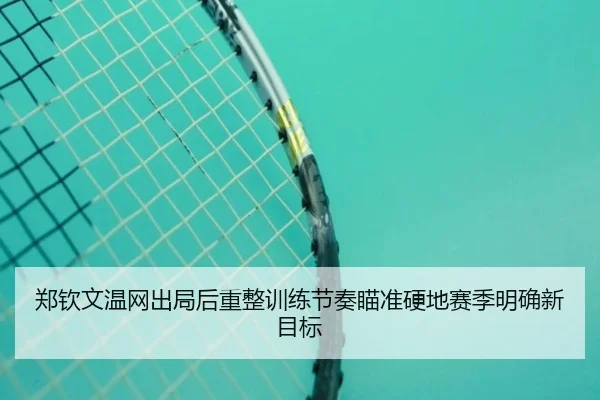 郑钦文温网出局后重整训练节奏瞄准硬地赛季明确新目标