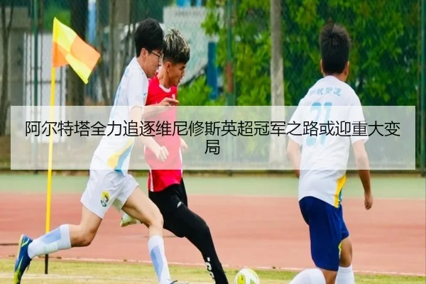 阿尔特塔全力追逐维尼修斯英超冠军之路或迎重大变局