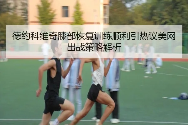 德约科维奇膝部恢复训练顺利引热议美网出战策略解析