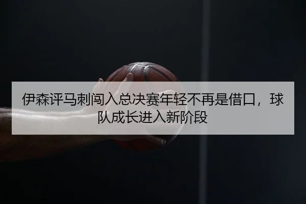 伊森评马刺闯入总决赛年轻不再是借口，球队成长进入新阶段